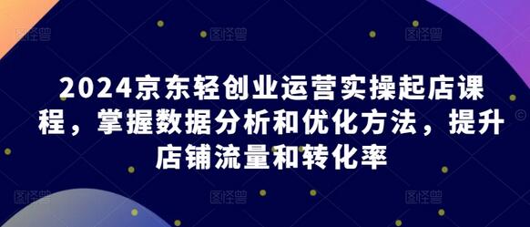 2024京东轻创业运营实操起店课程，掌握数据分析和优化方法，提升店铺流量和转化率-七哥资源网 - 全网最全创业项目资源