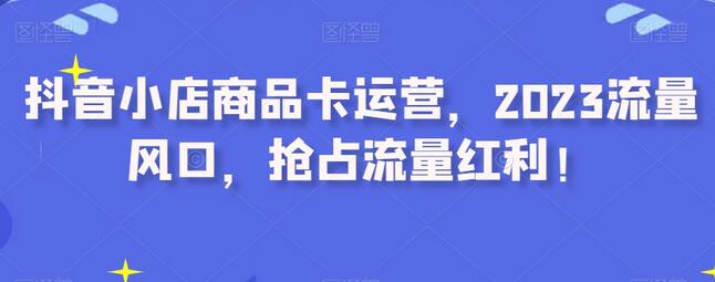 抖音小店商品卡运营，2023流量风口，抢占流量红利！-七哥资源网 - 全网最全创业项目资源