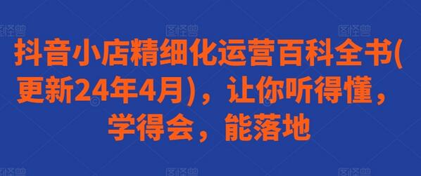 抖音小店精细化运营百科全书(更新24年4月)，让你听得懂，学得会，能落地-七哥资源网 - 全网最全创业项目资源