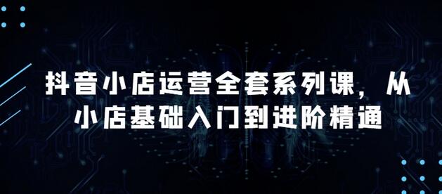 抖音小店运营全套系列课，全新升级，从小店基础入门到进阶精通，系统掌握月销百万小店的核心秘密-七哥资源网 - 全网最全创业项目资源