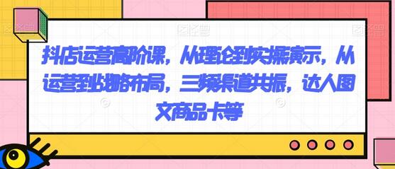 抖店运营高阶课，从理论到实操演示，从运营到战略布局，三频渠道共振，达人图文商品卡等-七哥资源网 - 全网最全创业项目资源