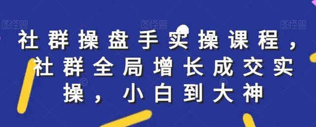 社群实操课程，社群全局增长成交实操，小白到大神-七哥资源网 - 全网最全创业项目资源