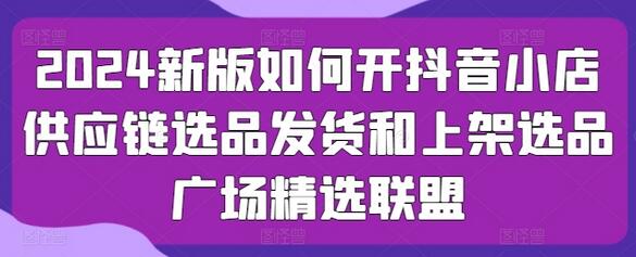 2024新版如何开抖音小店供应链选品发货和上架选品广场精选联盟-七哥资源网 - 全网最全创业项目资源