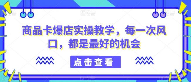 商品卡爆店实操教学，每一次风口，都是最好的机会-七哥资源网 - 全网最全创业项目资源