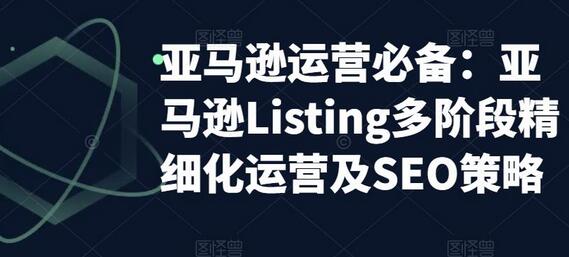 亚马逊运营必备：亚马逊Listing多阶段精细化运营及SEO策略-七哥资源网 - 全网最全创业项目资源