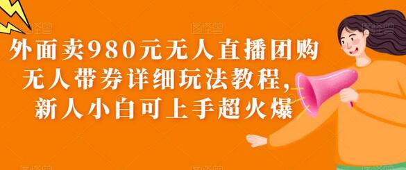 外面卖980元无人直播团购无人带券详细玩法教程，新人小白可上手超火爆-七哥资源网 - 全网最全创业项目资源