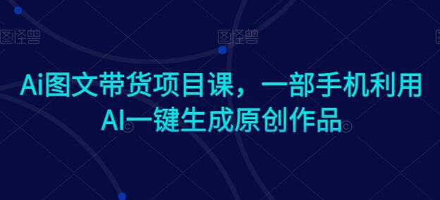 Ai图文带货项目课，一部手机利用AI一键生成原创作品-七哥资源网 - 全网最全创业项目资源