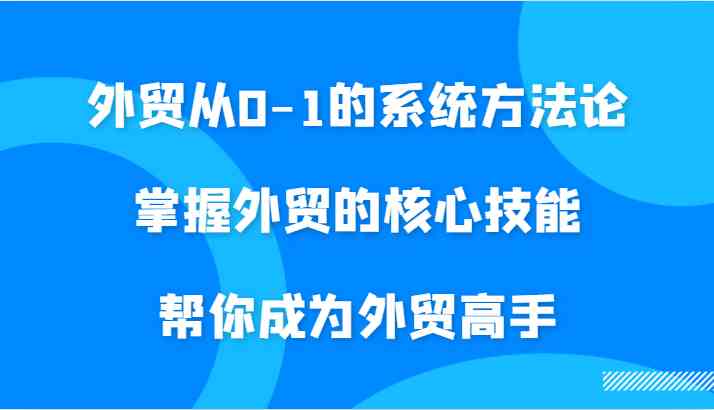 外贸从0-1的系统方法论，掌握外贸的核心技能，帮你成为外贸高手-七哥资源网 - 全网最全创业项目资源