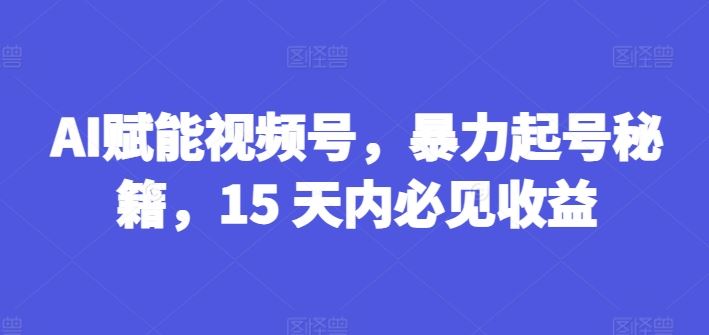 AI赋能视频号，暴力起号秘籍，15 天内必见收益【揭秘】-七哥资源网 - 全网最全创业项目资源