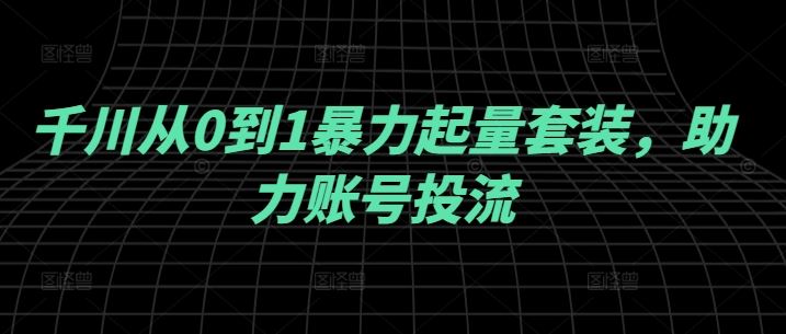 千川从0到1暴力起量套装，助力账号投流-七哥资源网 - 全网最全创业项目资源