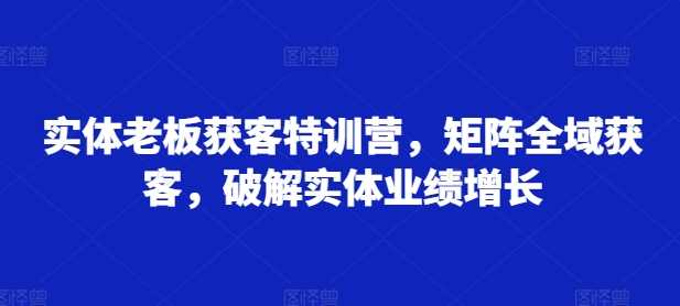 实体老板获客特训营，矩阵全域获客，破解实体业绩增长-七哥资源网 - 全网最全创业项目资源