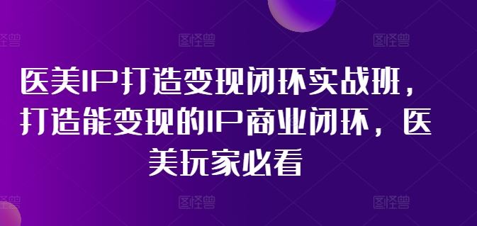 医美IP打造变现闭环实战班，打造能变现的IP商业闭环，医美玩家必看!-七哥资源网 - 全网最全创业项目资源