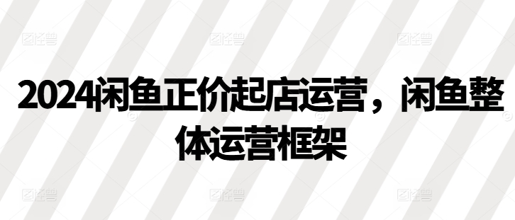 2024闲鱼正价起店运营，闲鱼整体运营框架-七哥资源网 - 全网最全创业项目资源