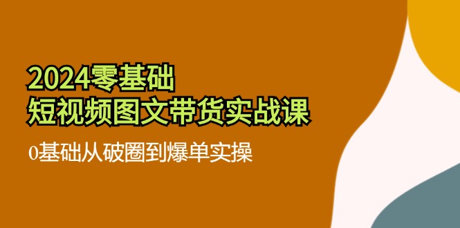 （11878期）2024零基础·短视频图文带货实战课：0基础从破圈到爆单实操（35节课）-七哥资源网 - 全网最全创业项目资源