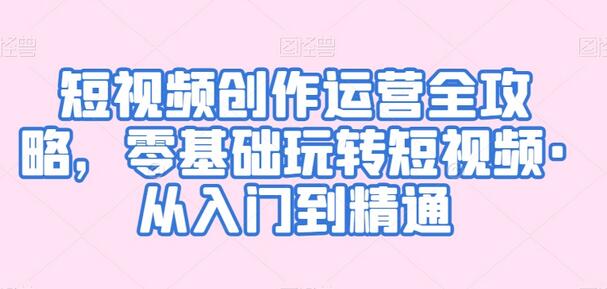 短视频创作运营全攻略，零基础玩转短视频·从入门到精通-七哥资源网 - 全网最全创业项目资源