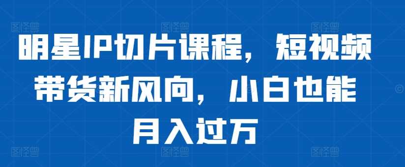 明星IP切片课程，短视频带货新风向，小白也能月入过万-七哥资源网 - 全网最全创业项目资源