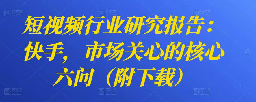 短视频行业研究报告：快手，市场关心的核心六问（附下载）-七哥资源网 - 全网最全创业项目资源