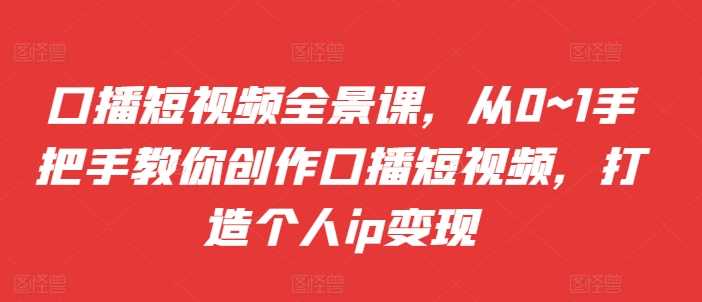 口播短视频全景课，​从0~1手把手教你创作口播短视频，打造个人ip变现-七哥资源网 - 全网最全创业项目资源