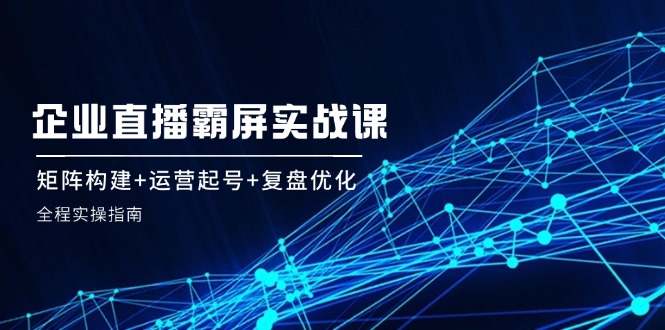 企业直播霸屏实战课：矩阵构建+运营起号+复盘优化，全程实操指南-七哥资源网 - 全网最全创业项目资源