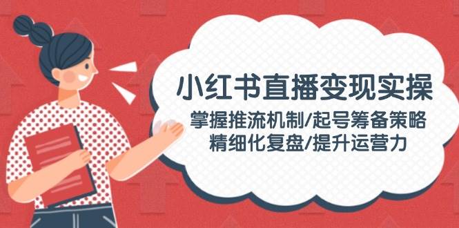 （14189期）小红书直播变现实操：掌握推流机制/起号筹备策略/精细化复盘/提升运营力-七哥资源网 - 全网最全创业项目资源