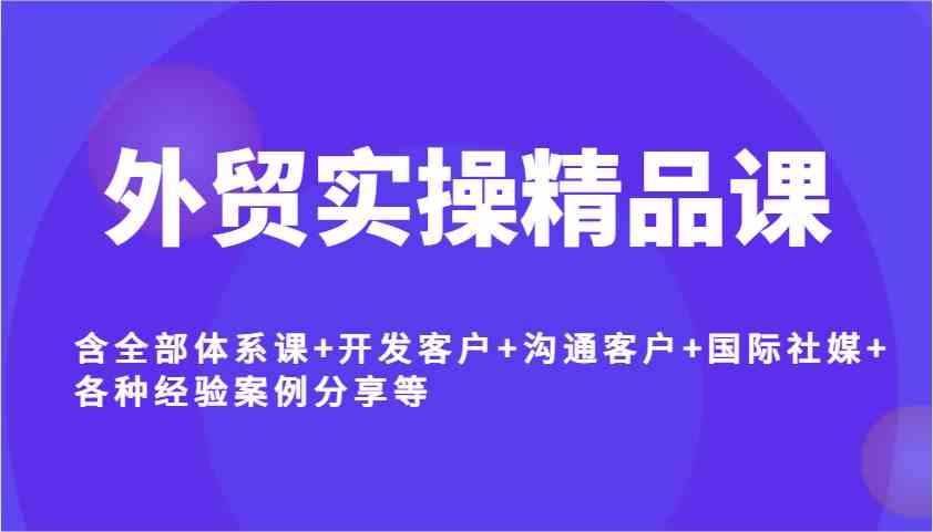 外贸实操精品课，含全部体系课+开发客户+沟通客户+国际社媒+各种经验案例分享等-七哥资源网 - 全网最全创业项目资源