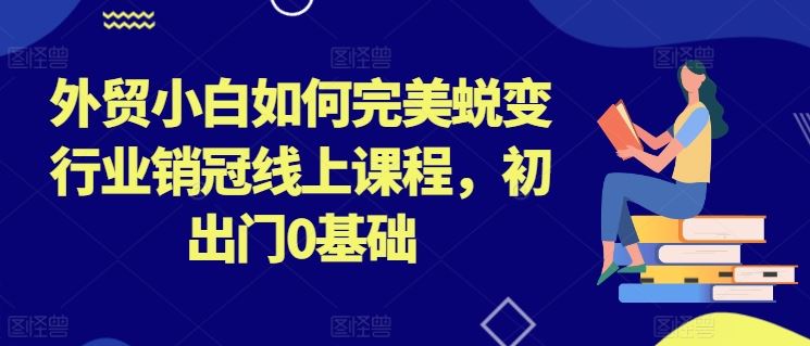 外贸小白如何完美蜕变行业销冠线上课程，初出门0基础-七哥资源网 - 全网最全创业项目资源