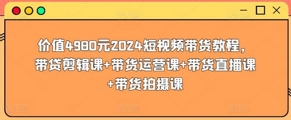 价值4980元2024短视频带货教程，带贷剪辑课+带货运营课+带货直播课+带货拍摄课-七哥资源网 - 全网最全创业项目资源