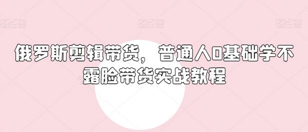 俄罗斯产品剪辑带货，普通人0基础学不露脸带货实战教程-七哥资源网 - 全网最全创业项目资源