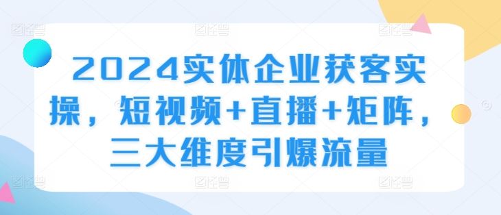 2024实体企业获客实操，短视频+直播+矩阵，三大维度引爆流量-七哥资源网 - 全网最全创业项目资源