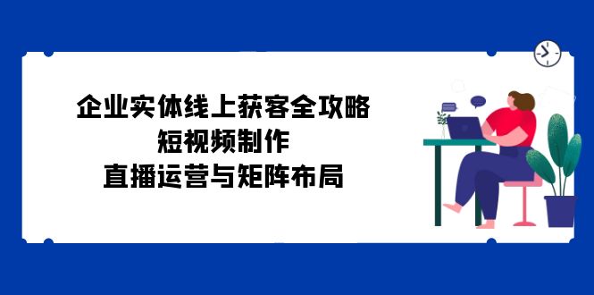 企业实体线上获客全攻略：短视频制作、直播运营与矩阵布局-七哥资源网 - 全网最全创业项目资源