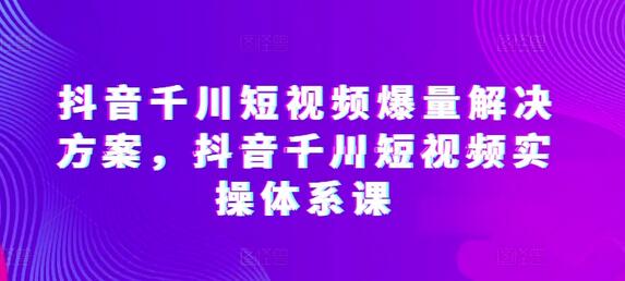 抖音千川短视频爆量解决方案，抖音千川短视频实操体系课-七哥资源网 - 全网最全创业项目资源