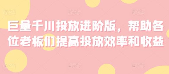 巨量千川投放进阶版，帮助各位老板们提高投放效率和收益-七哥资源网 - 全网最全创业项目资源