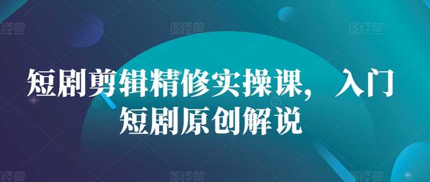 短剧剪辑精修实操课，入门短剧原创解说-七哥资源网 - 全网最全创业项目资源