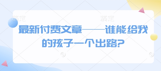 最新付费文章——谁能给我的孩子一个出路?-七哥资源网 - 全网最全创业项目资源