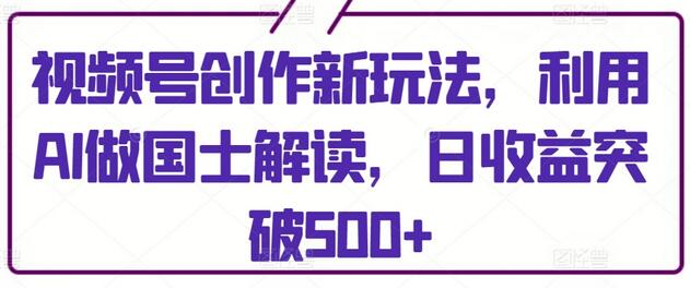 视频号创作新玩法，利用AI做国士解读，日收益突破500+-七哥资源网 - 全网最全创业项目资源