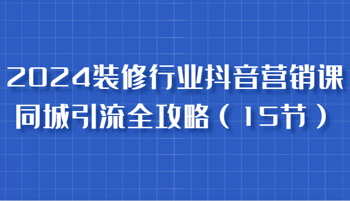 2024装修行业抖音营销课，同城引流全攻略，跟实战家学获客，成为数据驱动的营销专家-七哥资源网 - 全网最全创业项目资源