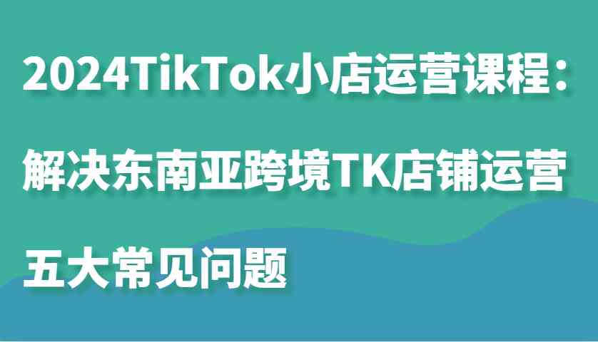 2024TikTok小店运营课程：解决东南亚跨境TK店铺运营五大常见问题-七哥资源网 - 全网最全创业项目资源