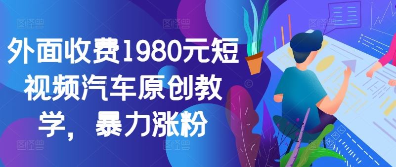 外面收费1980元短视频汽车原创教学，暴力涨粉-七哥资源网 - 全网最全创业项目资源