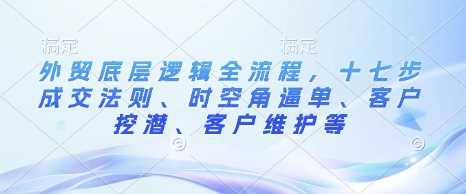 外贸底层逻辑全流程，十七步成交法则、时空角逼单、客户挖潜、客户维护等-七哥资源网 - 全网最全创业项目资源