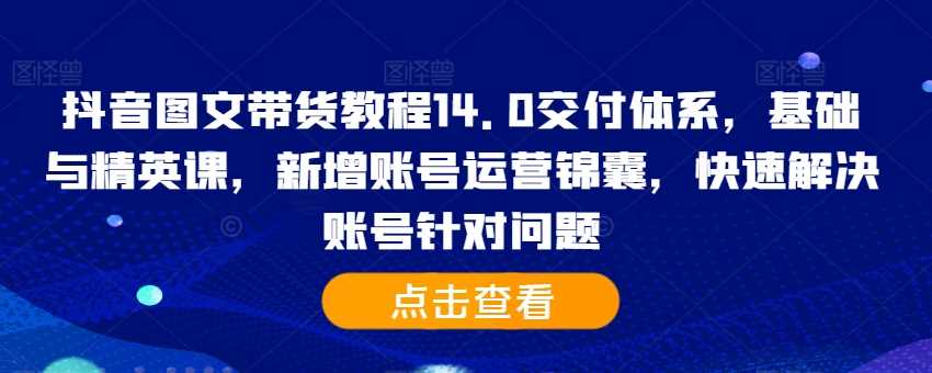 抖音图文带货教程14.0交付体系，基础与精英课，新增账号运营锦囊，快速解决账号针对问题-七哥资源网 - 全网最全创业项目资源