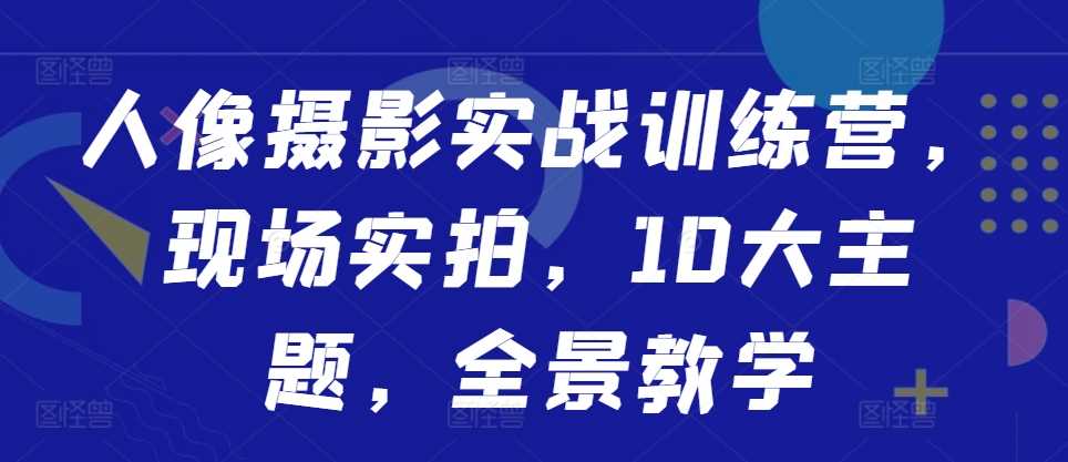 人像摄影实战训练营，现场实拍，10大主题，全景教学-七哥资源网 - 全网最全创业项目资源