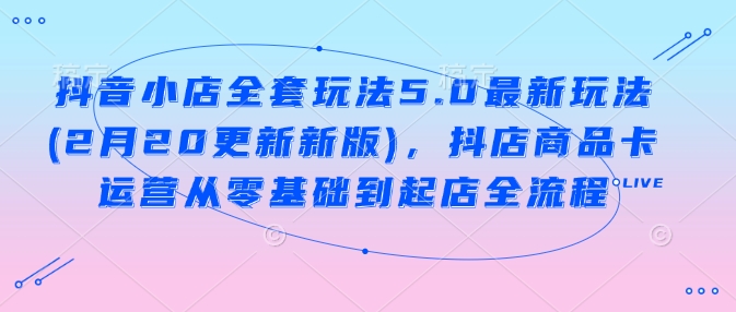 抖音小店全套玩法5.0最新玩法(2月20更新新版)，抖店商品卡运营从零基础到起店全流程-七哥资源网 - 全网最全创业项目资源