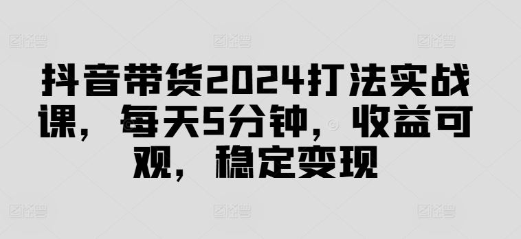 抖音带货2024打法实战课，每天5分钟，收益可观，稳定变现【揭秘】-七哥资源网 - 全网最全创业项目资源