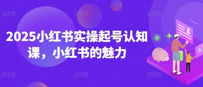 2025小红书实操起号认知课，小红书的魅力-七哥资源网 - 全网最全创业项目资源