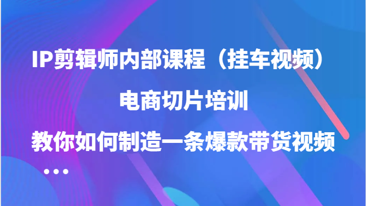 IP剪辑师内部课程（挂车视频），电商切片培训，教你如何制造一条爆款带货视频（更新）-七哥资源网 - 全网最全创业项目资源