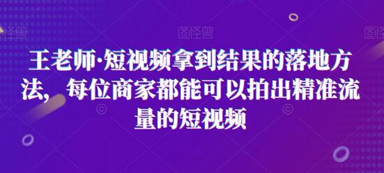 王老师·短视频拿到结果的落地方法，每位商家都能可以拍出精准流量的短视频-七哥资源网 - 全网最全创业项目资源