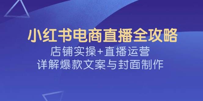 （14410期）小红书电商直播全攻略，店铺实操+直播运营，详解爆款文案与封面制作-七哥资源网 - 全网最全创业项目资源