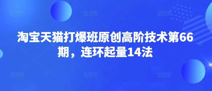 淘宝天猫打爆班原创高阶技术第66期，连环起量14法-七哥资源网 - 全网最全创业项目资源