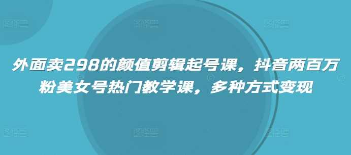 外面卖298的颜值剪辑起号课，抖音两百万粉美女号热门教学课，多种方式变现-七哥资源网 - 全网最全创业项目资源