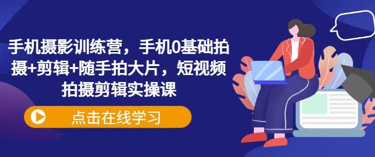 手机摄影训练营，手机0基础拍摄+剪辑+随手拍大片，短视频拍摄剪辑实操课-七哥资源网 - 全网最全创业项目资源